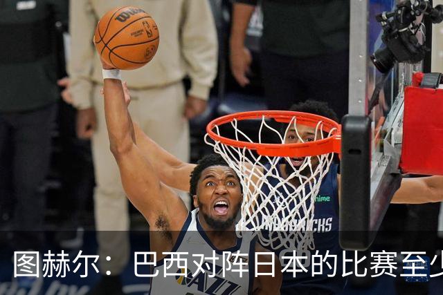 图赫尔：巴西对阵日本的比赛至少是四分之一决赛级别的