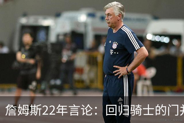 詹姆斯22年言论：回归骑士的门并未关上 生涯最后一季愿父子同队