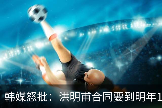 韩媒怒批：洪明甫合同要到明年1月亚洲杯 他该被立即解职！